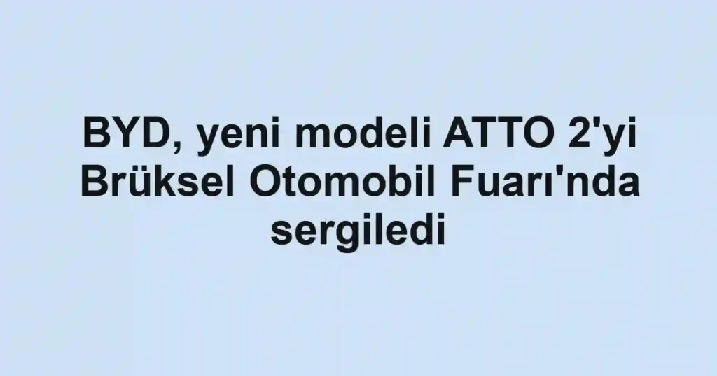 BYD, yeni modeli ATTO 2'yi Brüksel Otomobil Fuarı'nda sergiledi
