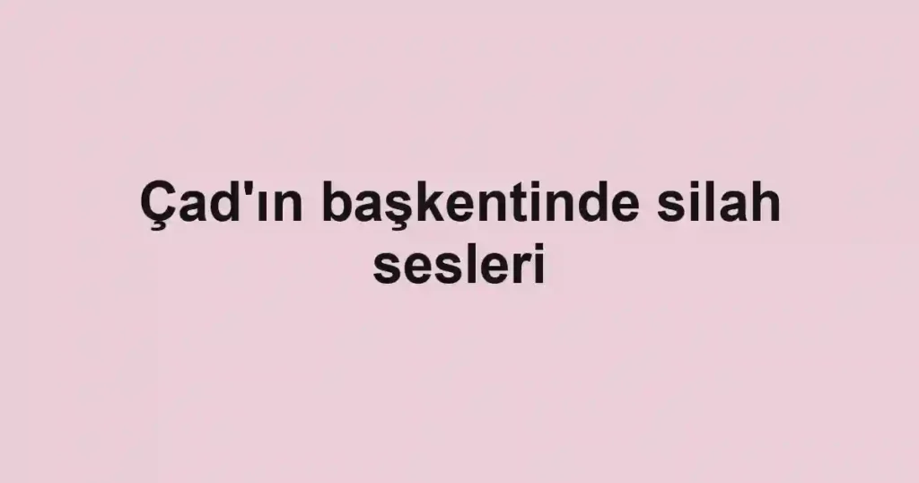 Çad'ın başkentinde silah sesleri