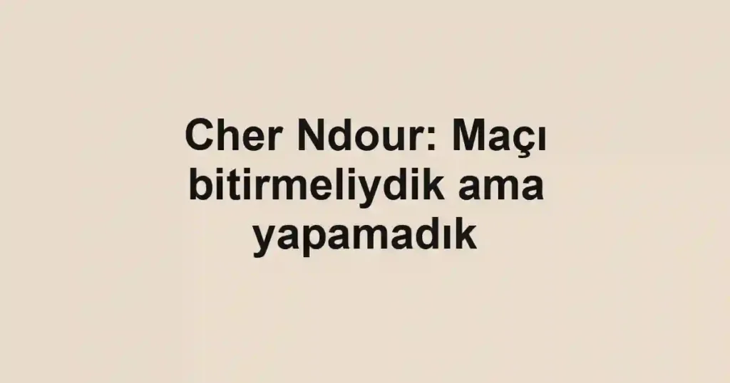 Cher Ndour: Maçı bitirmeliydik ama yapamadık