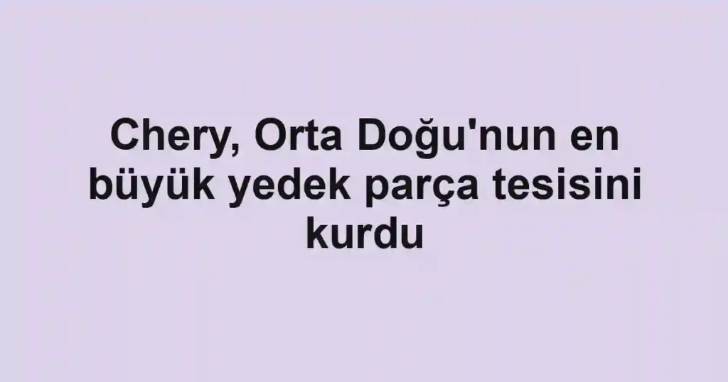 Chery, Orta Doğu'nun en büyük yedek parça tesisini kurdu
