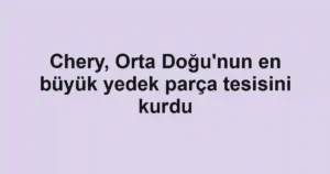 Chery, Orta Doğu'nun en büyük yedek parça tesisini kurdu