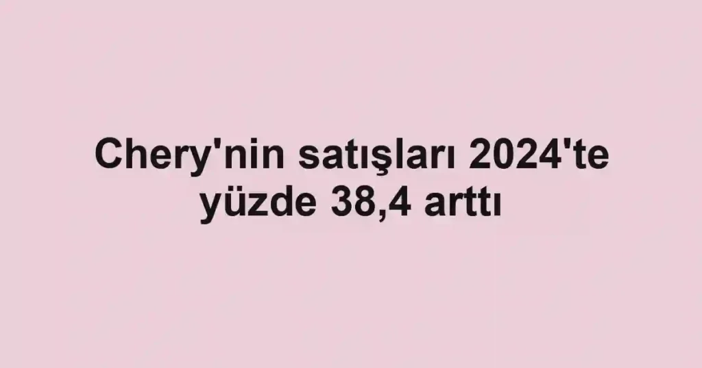 Chery'nin satışları 2024'te yüzde 38,4 arttı
