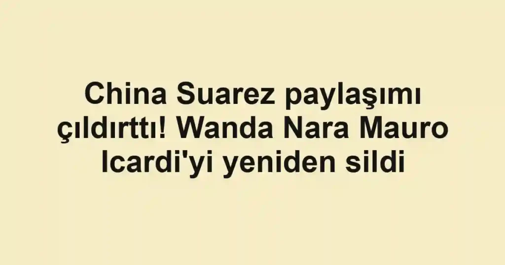 China Suarez paylaşımı çıldırttı! Wanda Nara Mauro Icardi'yi yeniden sildi