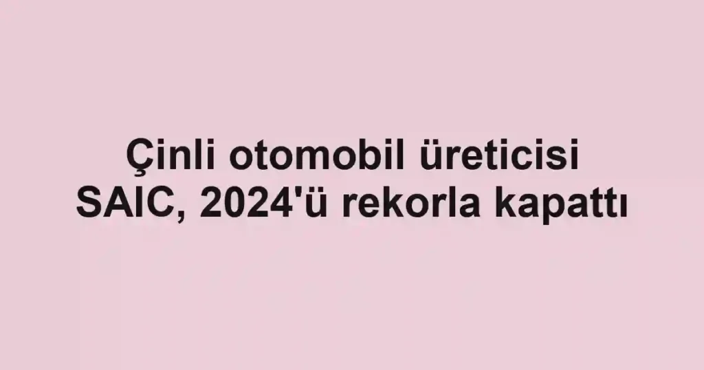 Çinli otomobil üreticisi SAIC, 2024'ü rekorla kapattı