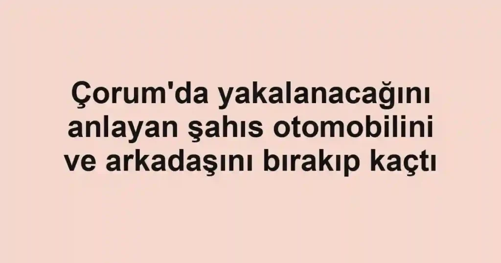 Çorum'da yakalanacağını anlayan şahıs otomobilini ve arkadaşını bırakıp kaçtı