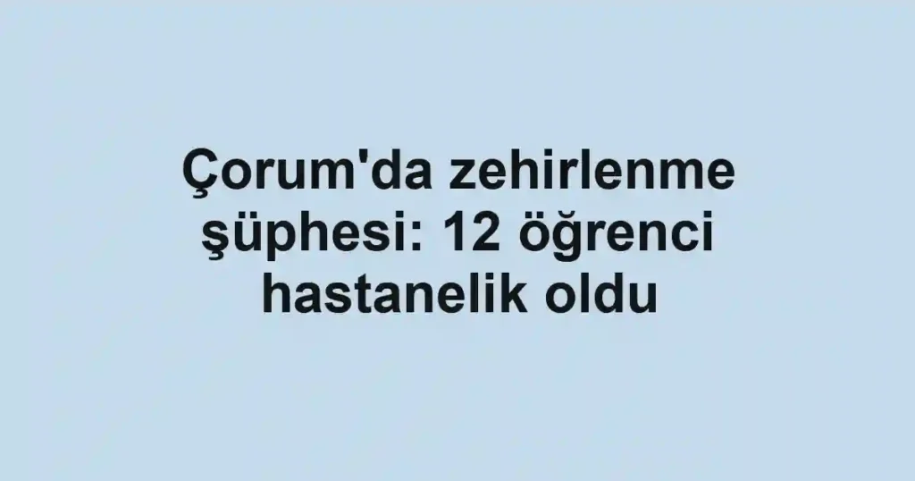 Çorum'da zehirlenme şüphesi: 12 öğrenci hastanelik oldu