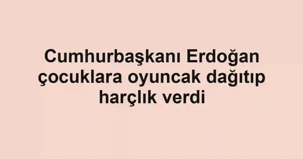 Cumhurbaşkanı Erdoğan çocuklara oyuncak dağıtıp harçlık verdi