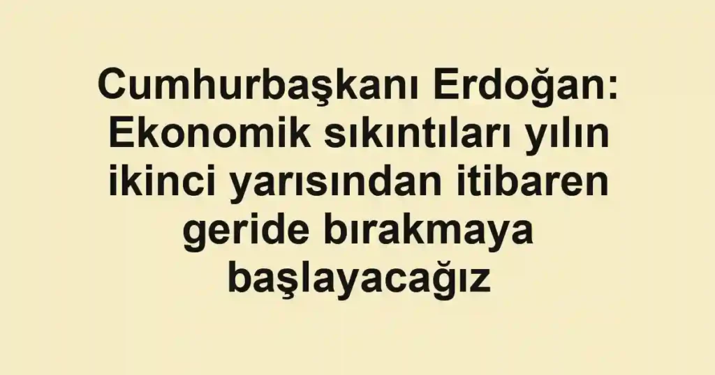 Cumhurbaşkanı Erdoğan: Ekonomik sıkıntıları yılın ikinci yarısından itibaren geride bırakmaya başlayacağız