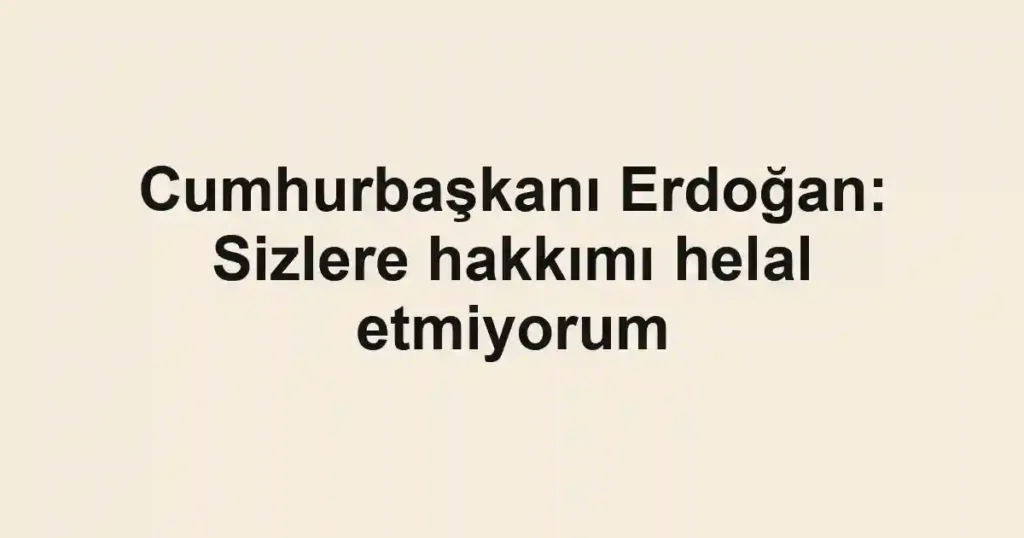 Cumhurbaşkanı Erdoğan: Sizlere hakkımı helal etmiyorum
