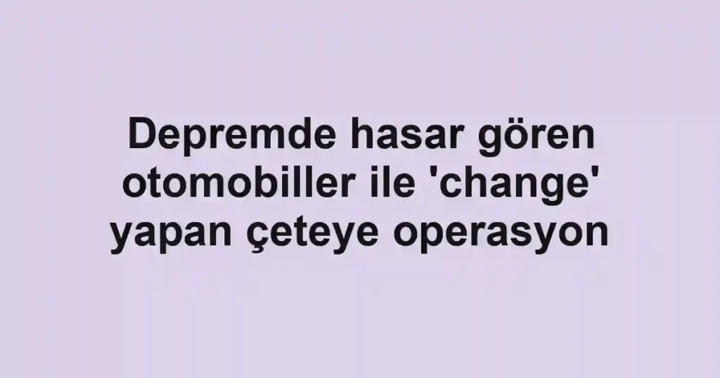 Depremde hasar gören otomobiller ile 'change' yapan çeteye operasyon