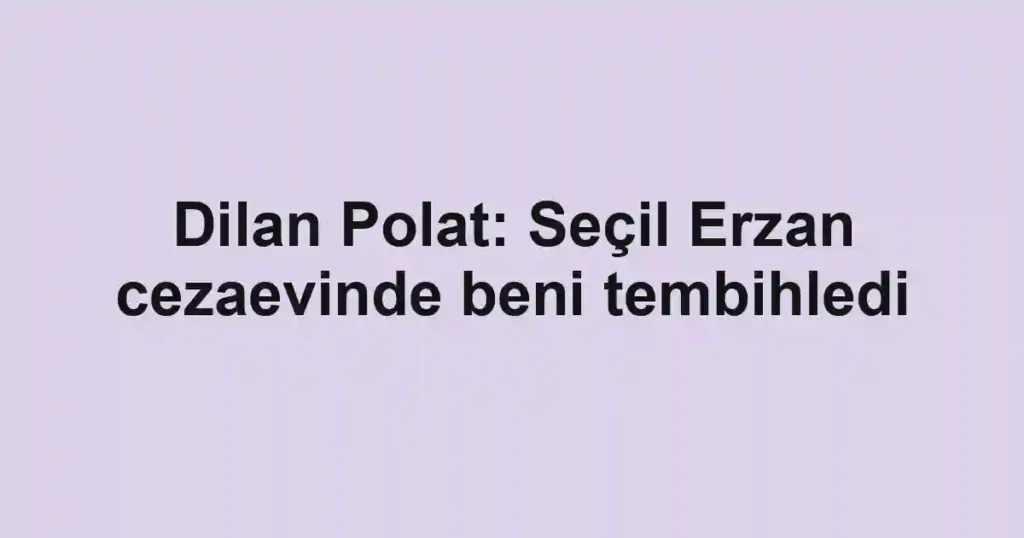 Dilan Polat: Seçil Erzan cezaevinde beni tembihledi