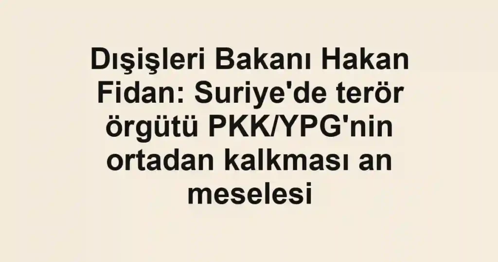 Dışişleri Bakanı Hakan Fidan: Suriye'de terör örgütü PKK/YPG'nin ortadan kalkması an meselesi