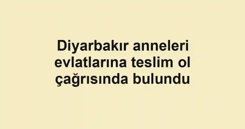Diyarbakır anneleri evlatlarına teslim ol çağrısında bulundu