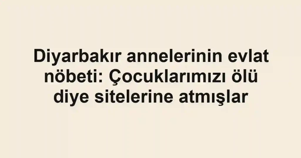Diyarbakır annelerinin evlat nöbeti: Çocuklarımızı ölü diye sitelerine atmışlar