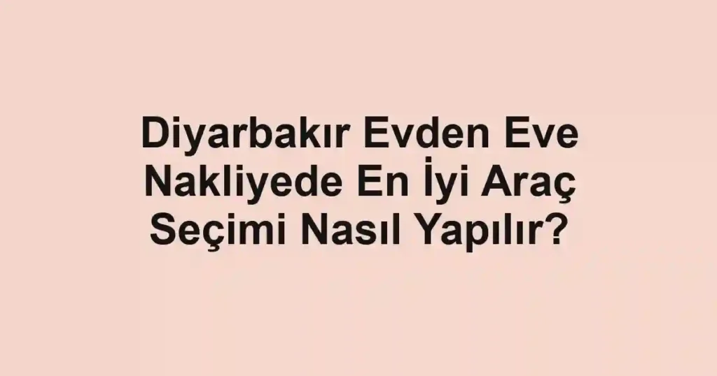 Diyarbakır Evden Eve Nakliyede En İyi Araç Seçimi Nasıl Yapılır?