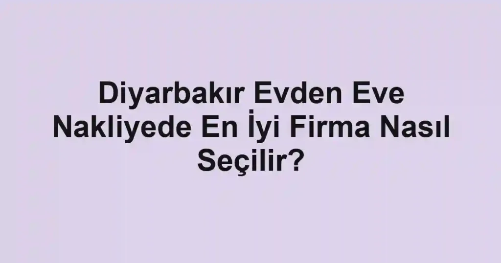 Diyarbakır Evden Eve Nakliyede En İyi Firma Nasıl Seçilir?