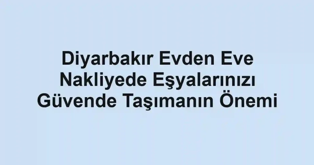 Diyarbakır Evden Eve Nakliyede Eşyalarınızı Güvende Taşımanın Önemi