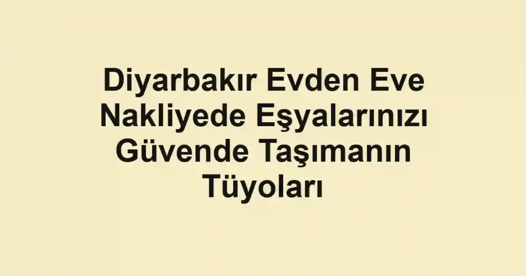Diyarbakır Evden Eve Nakliyede Eşyalarınızı Güvende Taşımanın Tüyoları