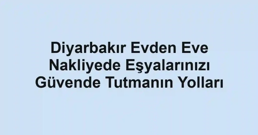 Diyarbakır Evden Eve Nakliyede Eşyalarınızı Güvende Tutmanın Yolları