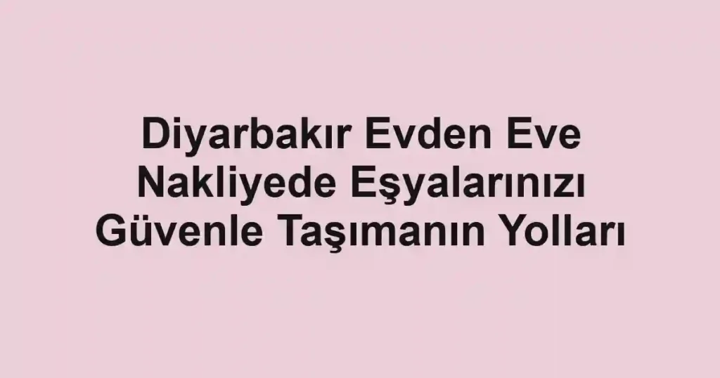 Diyarbakır Evden Eve Nakliyede Eşyalarınızı Güvenle Taşımanın Yolları