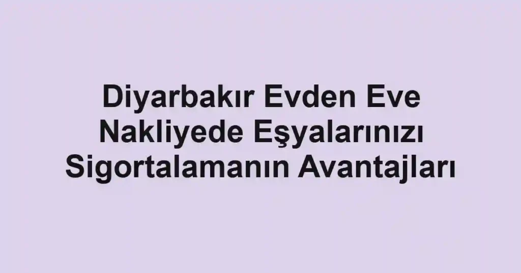 Diyarbakır Evden Eve Nakliyede Eşyalarınızı Sigortalamanın Avantajları