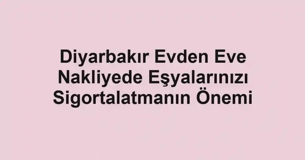Diyarbakır Evden Eve Nakliyede Eşyalarınızı Sigortalatmanın Önemi