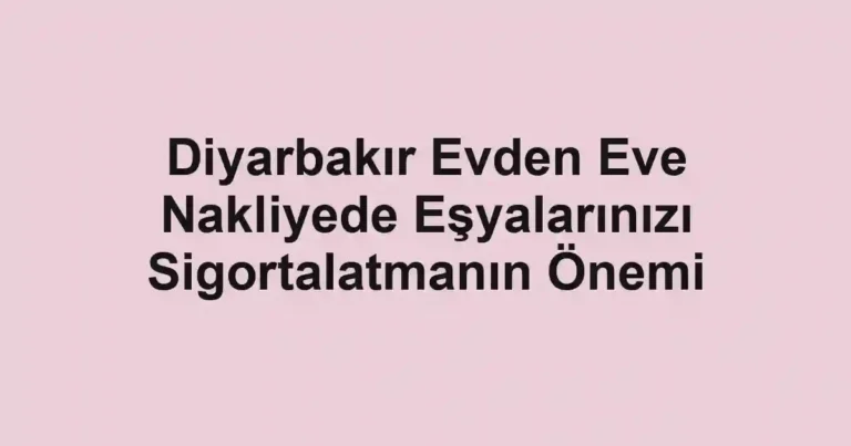 Diyarbakır Evden Eve Nakliyede Eşyalarınızı Sigortalatmanın Önemi