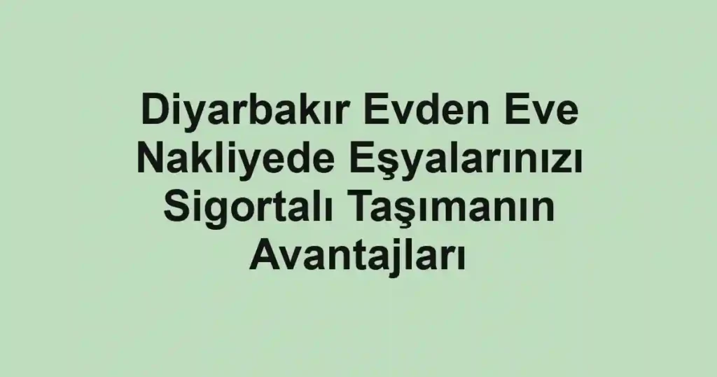 Diyarbakır Evden Eve Nakliyede Eşyalarınızı Sigortalı Taşımanın Avantajları
