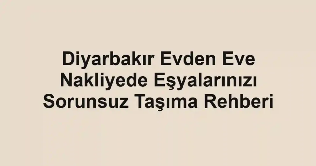 Diyarbakır Evden Eve Nakliyede Eşyalarınızı Sorunsuz Taşıma Rehberi