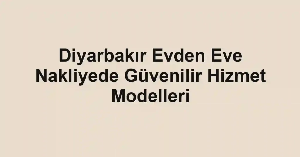Diyarbakır Evden Eve Nakliyede Güvenilir Hizmet Modelleri