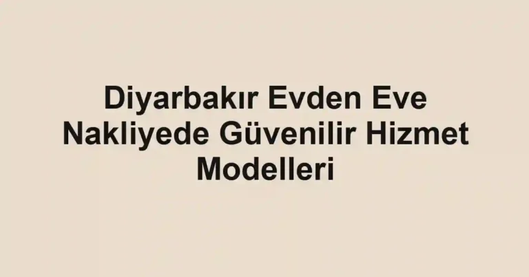 Diyarbakır Evden Eve Nakliyede Güvenilir Hizmet Modelleri