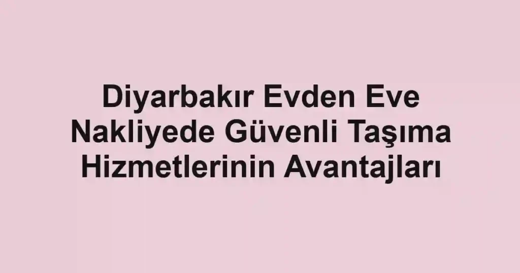Diyarbakır Evden Eve Nakliyede Güvenli Taşıma Hizmetlerinin Avantajları