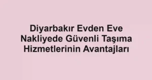 Diyarbakır Evden Eve Nakliyede Güvenli Taşıma Hizmetlerinin Avantajları