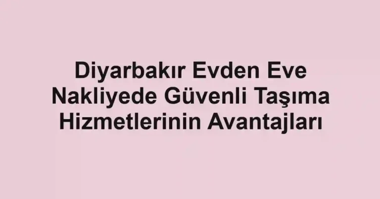 Diyarbakır Evden Eve Nakliyede Güvenli Taşıma Hizmetlerinin Avantajları