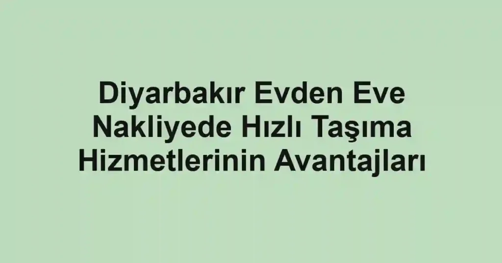 Diyarbakır Evden Eve Nakliyede Hızlı Taşıma Hizmetlerinin Avantajları