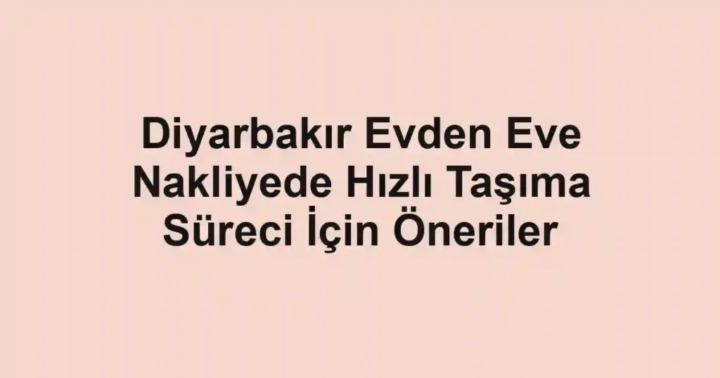 Diyarbakır Evden Eve Nakliyede Hızlı Taşıma Süreci İçin Öneriler
