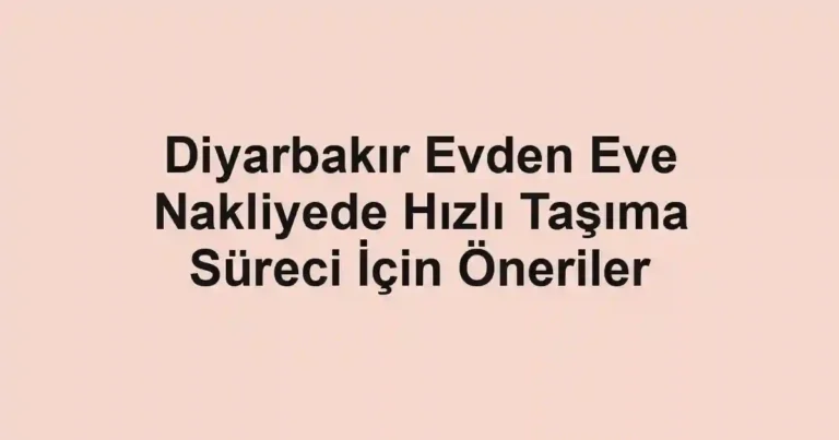 Diyarbakır Evden Eve Nakliyede Hızlı Taşıma Süreci İçin Öneriler