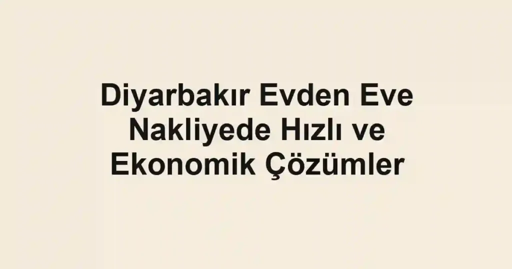 Diyarbakır Evden Eve Nakliyede Hızlı ve Ekonomik Çözümler