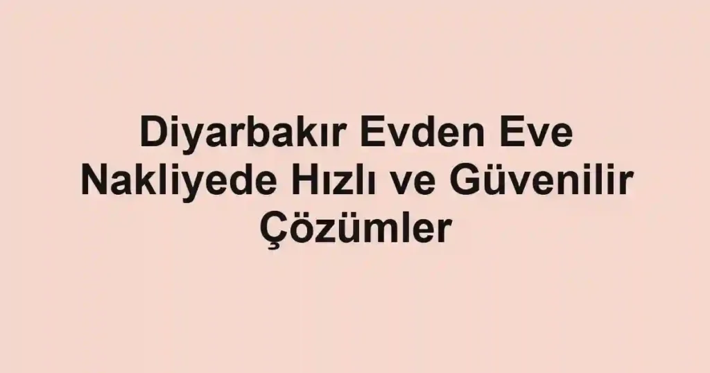 Diyarbakır Evden Eve Nakliyede Hızlı ve Güvenilir Çözümler