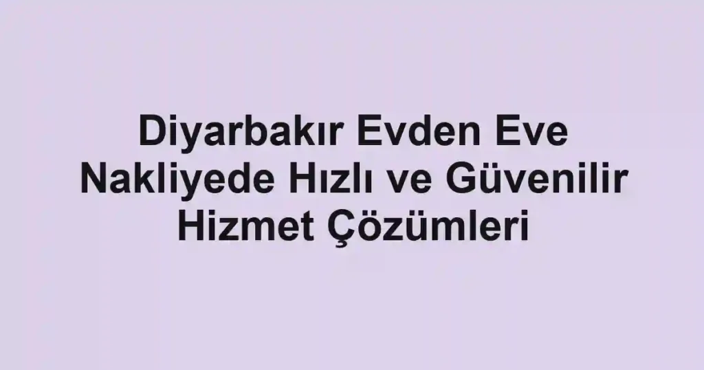 Diyarbakır Evden Eve Nakliyede Hızlı ve Güvenilir Hizmet Çözümleri