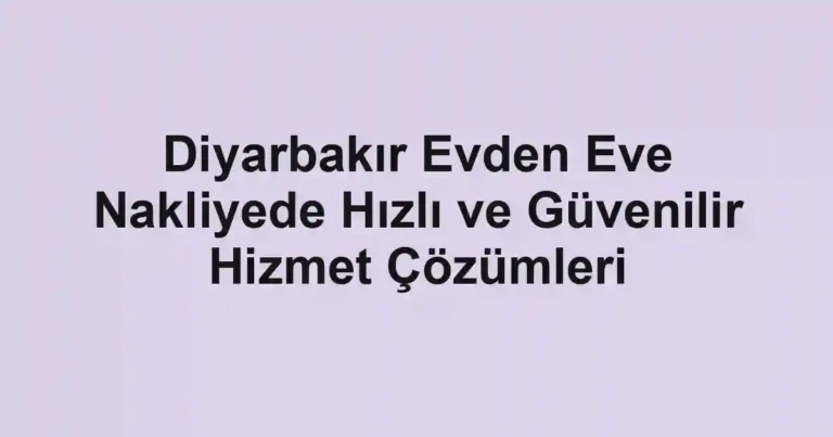 Diyarbakır Evden Eve Nakliyede Hızlı ve Güvenilir Hizmet Çözümleri