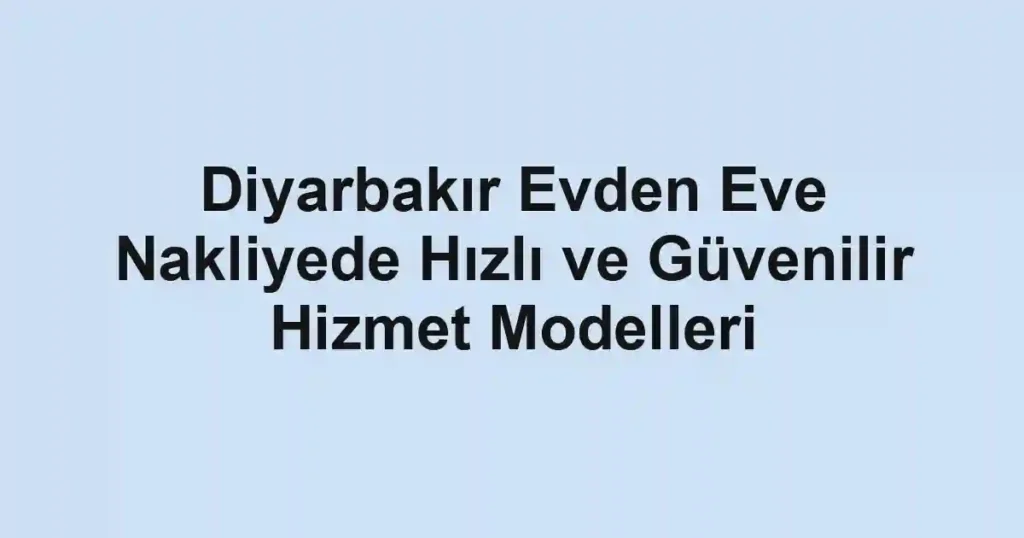 Diyarbakır Evden Eve Nakliyede Hızlı ve Güvenilir Hizmet Modelleri