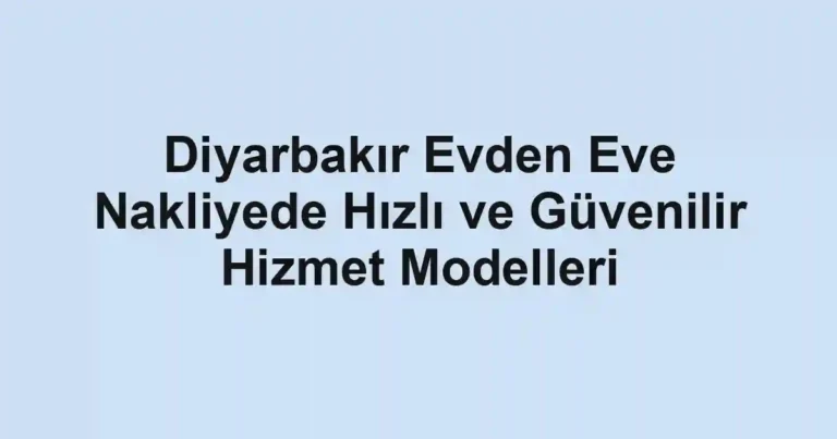 Diyarbakır Evden Eve Nakliyede Hızlı ve Güvenilir Hizmet Modelleri