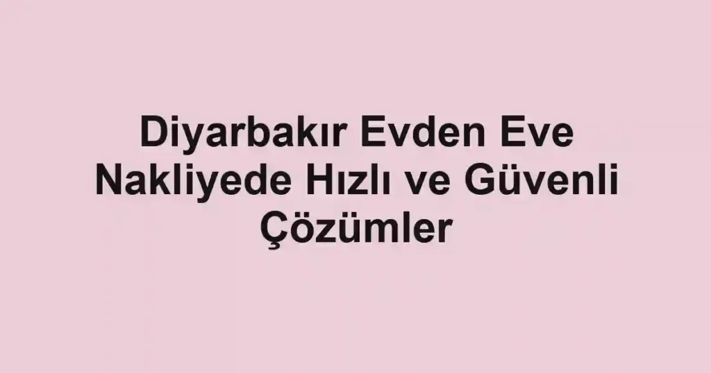 Diyarbakır Evden Eve Nakliyede Hızlı ve Güvenli Çözümler