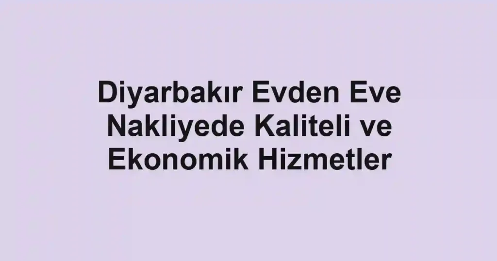 Diyarbakır Evden Eve Nakliyede Kaliteli ve Ekonomik Hizmetler