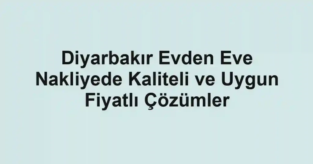 Diyarbakır Evden Eve Nakliyede Kaliteli ve Uygun Fiyatlı Çözümler