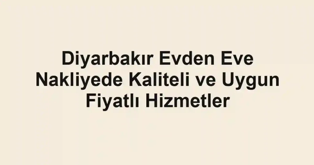 Diyarbakır Evden Eve Nakliyede Kaliteli ve Uygun Fiyatlı Hizmetler
