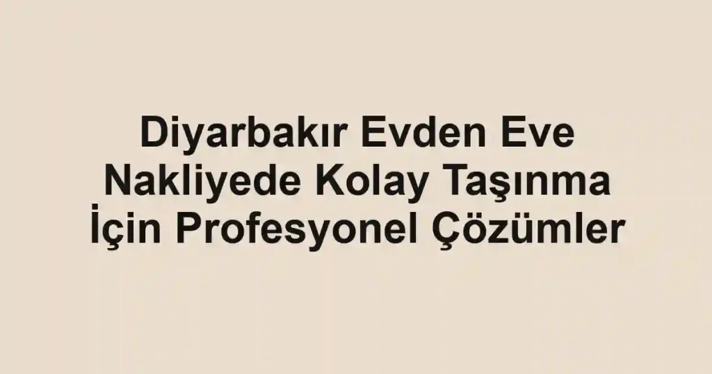 Diyarbakır Evden Eve Nakliyede Kolay Taşınma İçin Profesyonel Çözümler