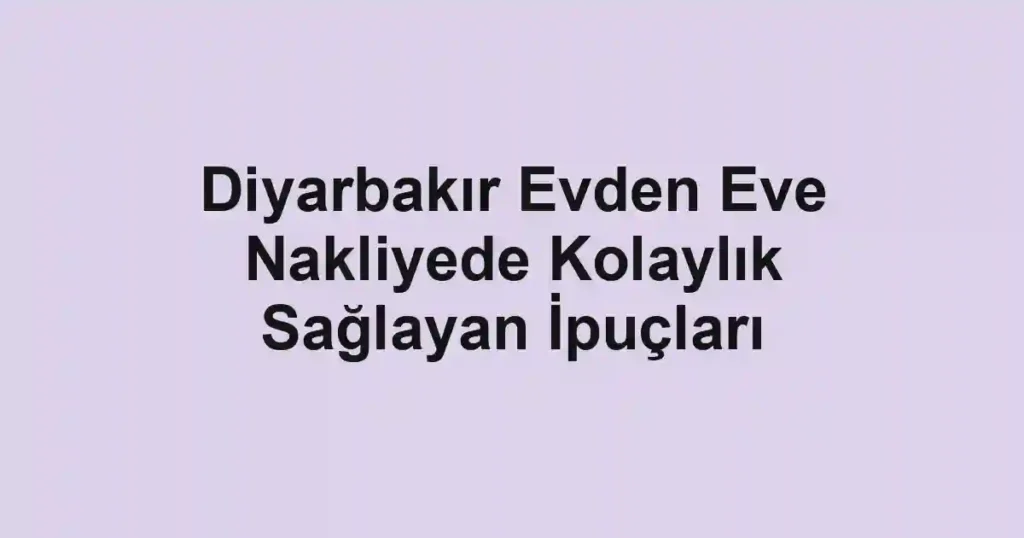 Diyarbakır Evden Eve Nakliyede Kolaylık Sağlayan İpuçları