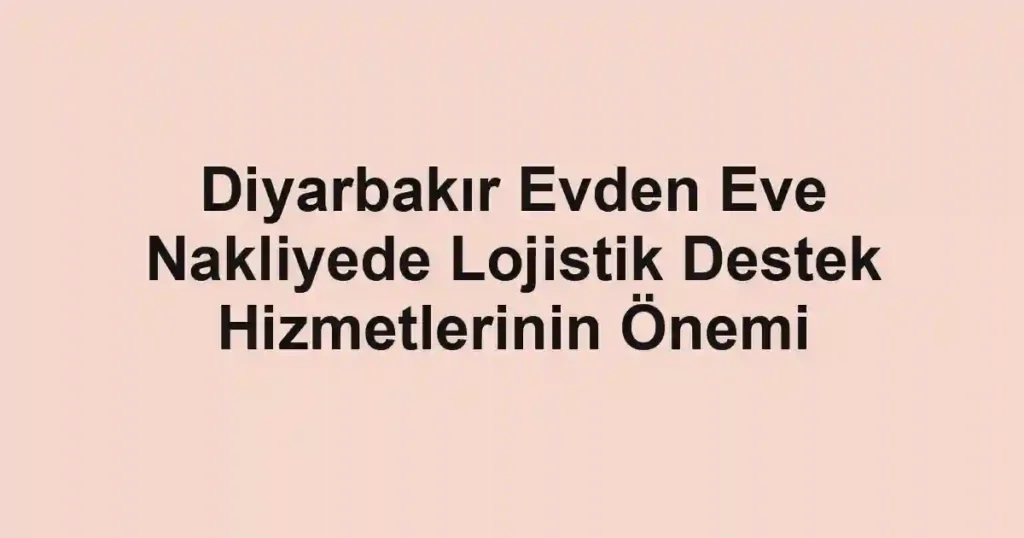 Diyarbakır Evden Eve Nakliyede Lojistik Destek Hizmetlerinin Önemi